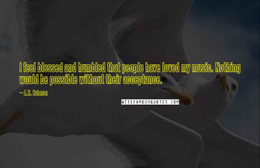 A.R. Rahman quotes: I feel blessed and humbled that people have loved my music. Nothing would be possible without their acceptance.