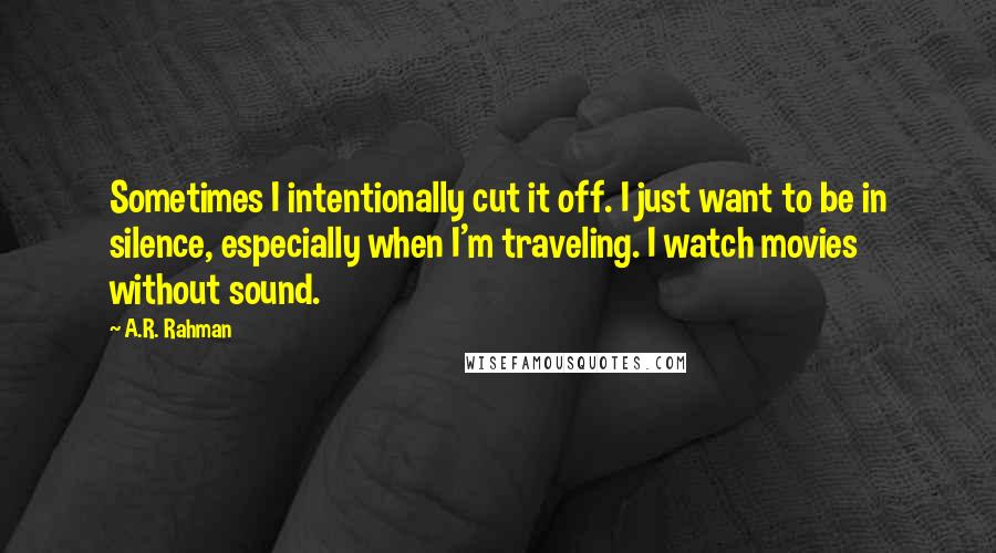 A.R. Rahman quotes: Sometimes I intentionally cut it off. I just want to be in silence, especially when I'm traveling. I watch movies without sound.