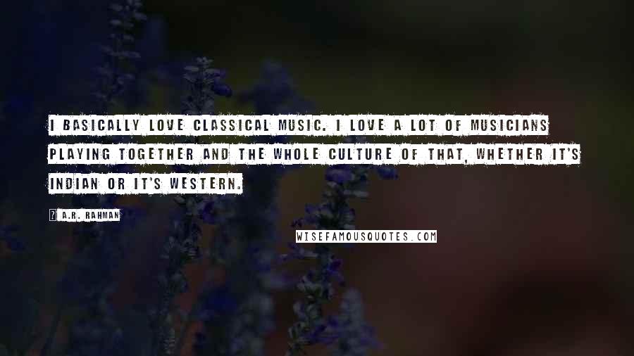 A.R. Rahman quotes: I basically love classical music. I love a lot of musicians playing together and the whole culture of that, whether it's Indian or it's Western.