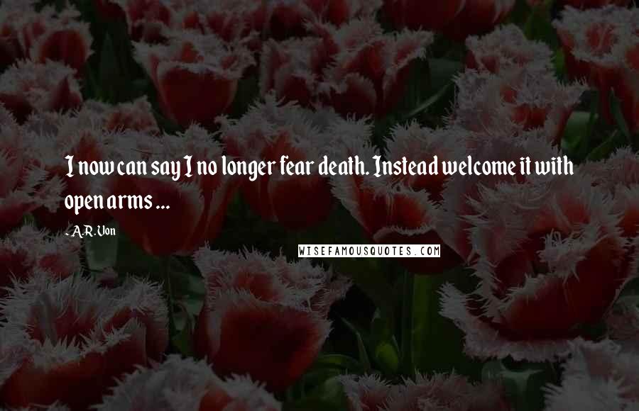 A.R. Von quotes: I now can say I no longer fear death. Instead welcome it with open arms ...