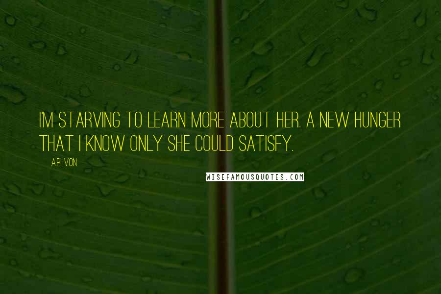 A.R. Von quotes: I'm starving to learn more about her. A new hunger that I know only she could satisfy.
