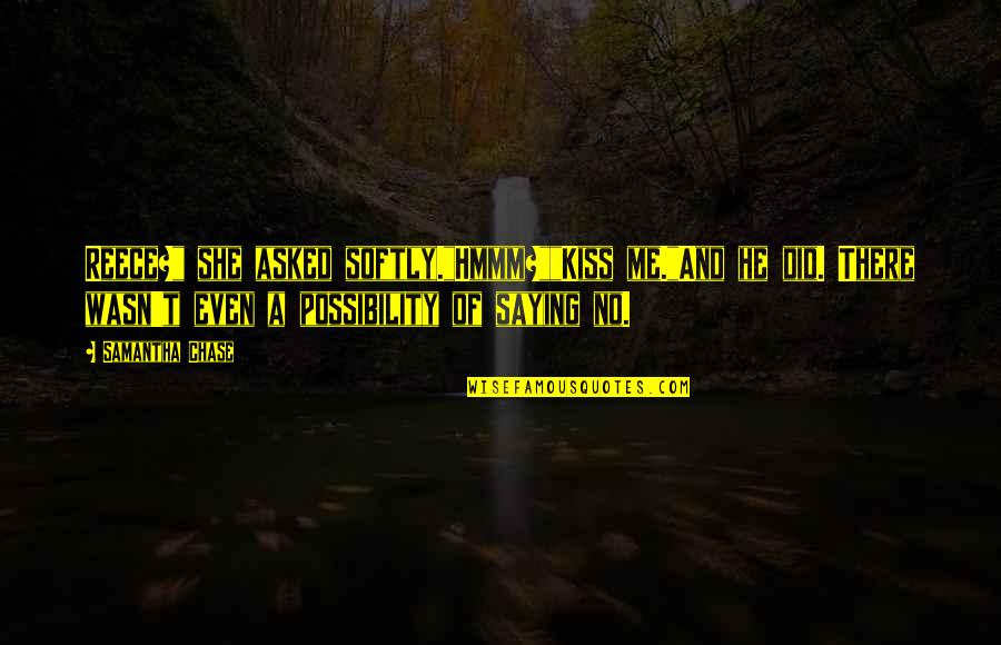 A Reece Quotes By Samantha Chase: Reece?" she asked softly."Hmmm?""Kiss me."And he did. There A Reece Quotes By Samantha Chase: Reece?" she asked softly."Hmmm?""Kiss me."And he did. There