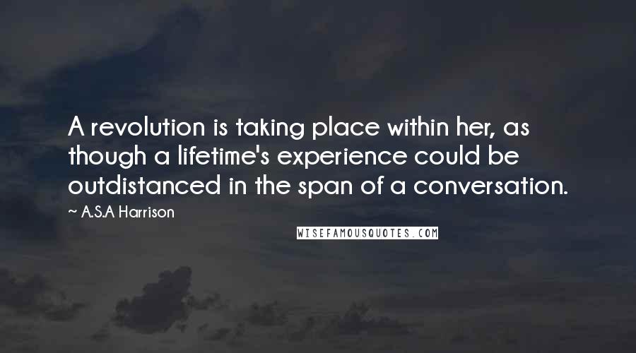 A.S.A Harrison quotes: A revolution is taking place within her, as though a lifetime's experience could be outdistanced in the span of a conversation.