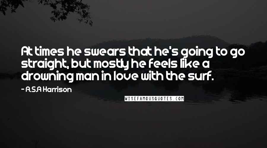 A.S.A Harrison quotes: At times he swears that he's going to go straight, but mostly he feels like a drowning man in love with the surf.