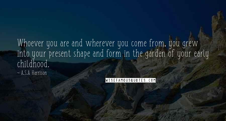 A.S.A Harrison quotes: Whoever you are and wherever you come from, you grew into your present shape and form in the garden of your early childhood.