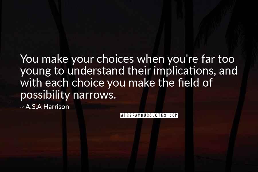 A.S.A Harrison quotes: You make your choices when you're far too young to understand their implications, and with each choice you make the field of possibility narrows.