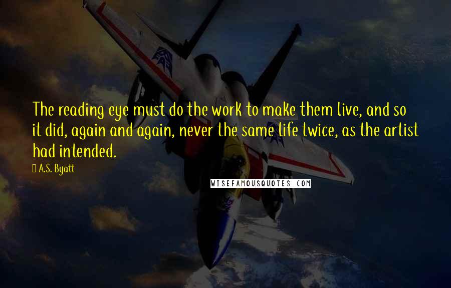 A.S. Byatt quotes: The reading eye must do the work to make them live, and so it did, again and again, never the same life twice, as the artist had intended.