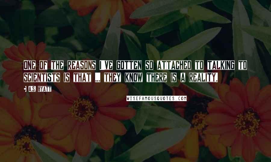 A.S. Byatt quotes: One of the reasons I've gotten so attached to talking to scientists is that ... they know there is a reality.