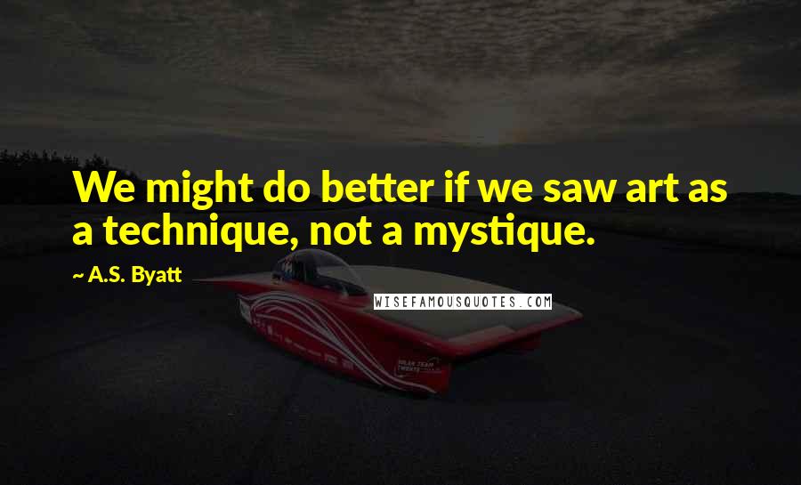 A.S. Byatt quotes: We might do better if we saw art as a technique, not a mystique.