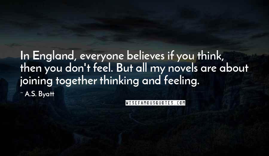 A.S. Byatt quotes: In England, everyone believes if you think, then you don't feel. But all my novels are about joining together thinking and feeling.