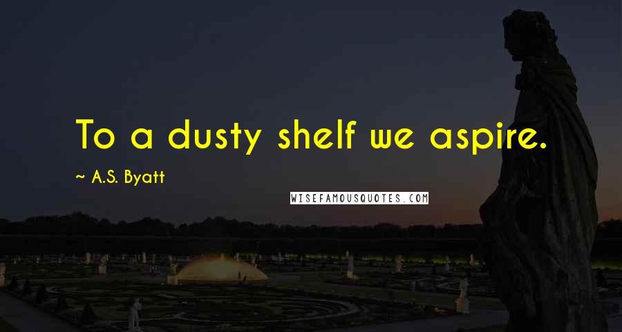 A.S. Byatt quotes: To a dusty shelf we aspire.