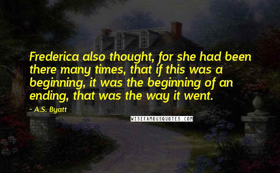 A.S. Byatt quotes: Frederica also thought, for she had been there many times, that if this was a beginning, it was the beginning of an ending, that was the way it went.
