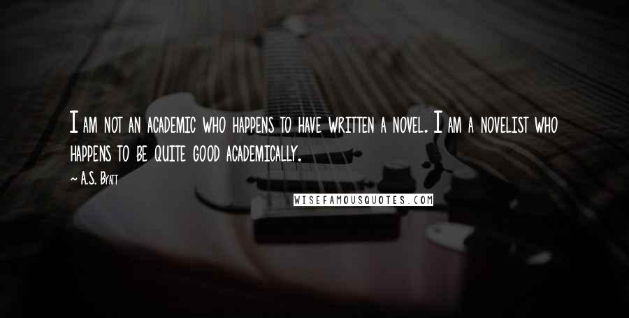 A.S. Byatt quotes: I am not an academic who happens to have written a novel. I am a novelist who happens to be quite good academically.