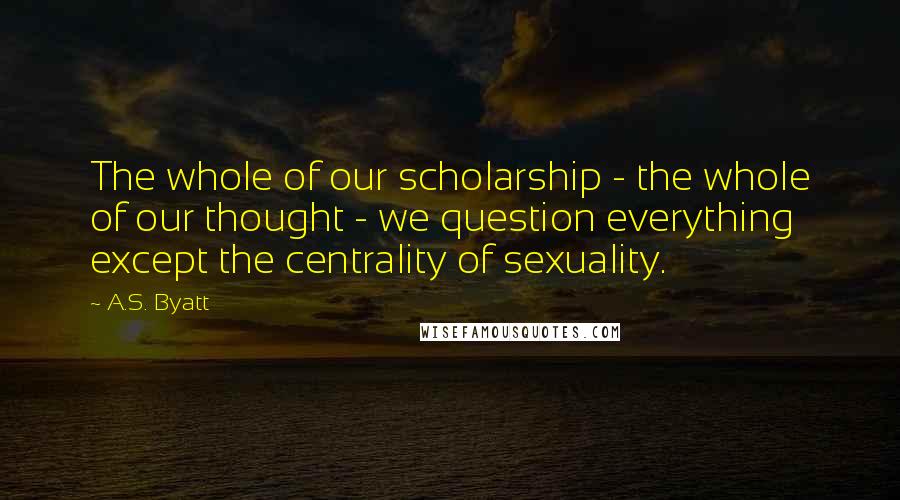 A.S. Byatt quotes: The whole of our scholarship - the whole of our thought - we question everything except the centrality of sexuality.