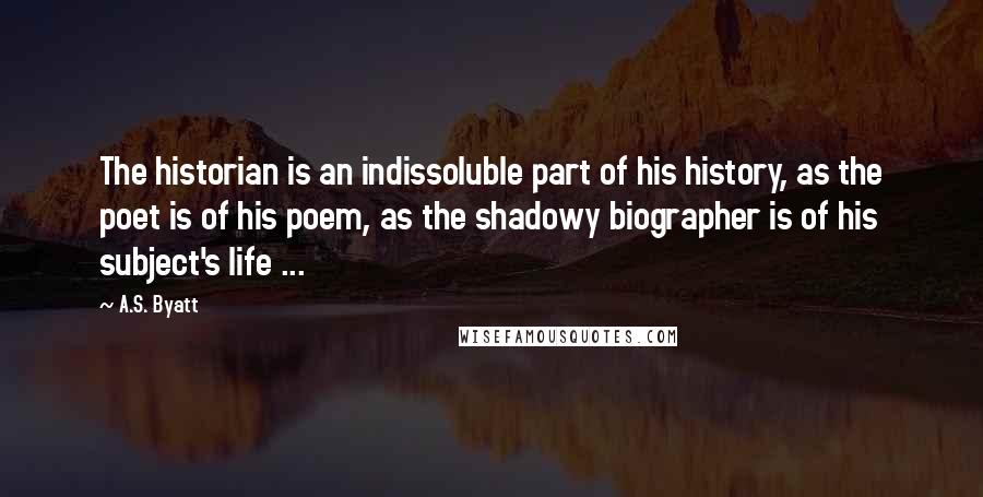 A.S. Byatt quotes: The historian is an indissoluble part of his history, as the poet is of his poem, as the shadowy biographer is of his subject's life ...