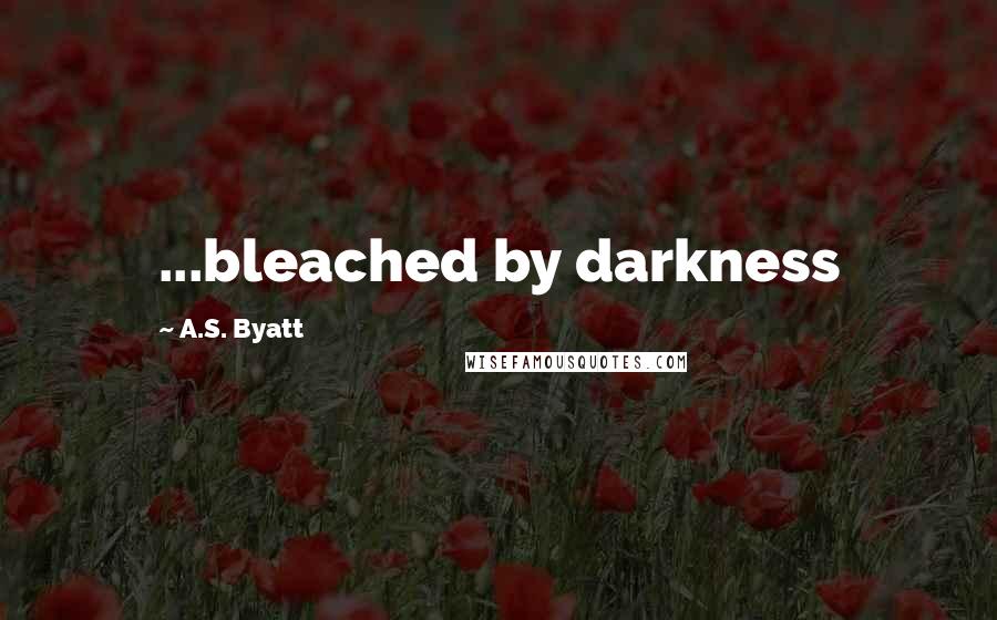 A.S. Byatt quotes: ...bleached by darkness