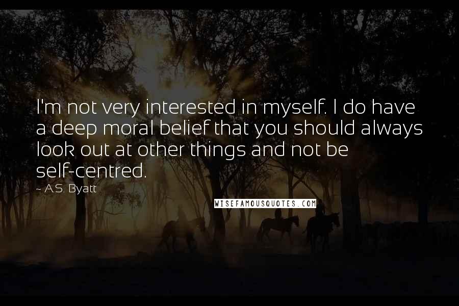 A.S. Byatt quotes: I'm not very interested in myself. I do have a deep moral belief that you should always look out at other things and not be self-centred.