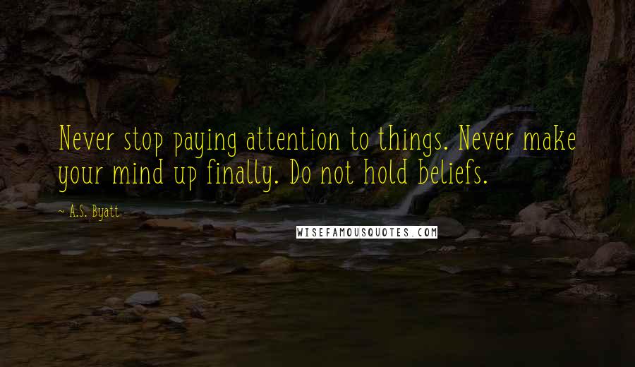 A.S. Byatt quotes: Never stop paying attention to things. Never make your mind up finally. Do not hold beliefs.