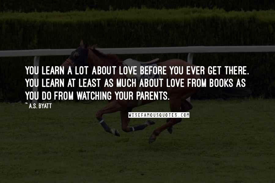 A.S. Byatt quotes: You learn a lot about love before you ever get there. You learn at least as much about love from books as you do from watching your parents.