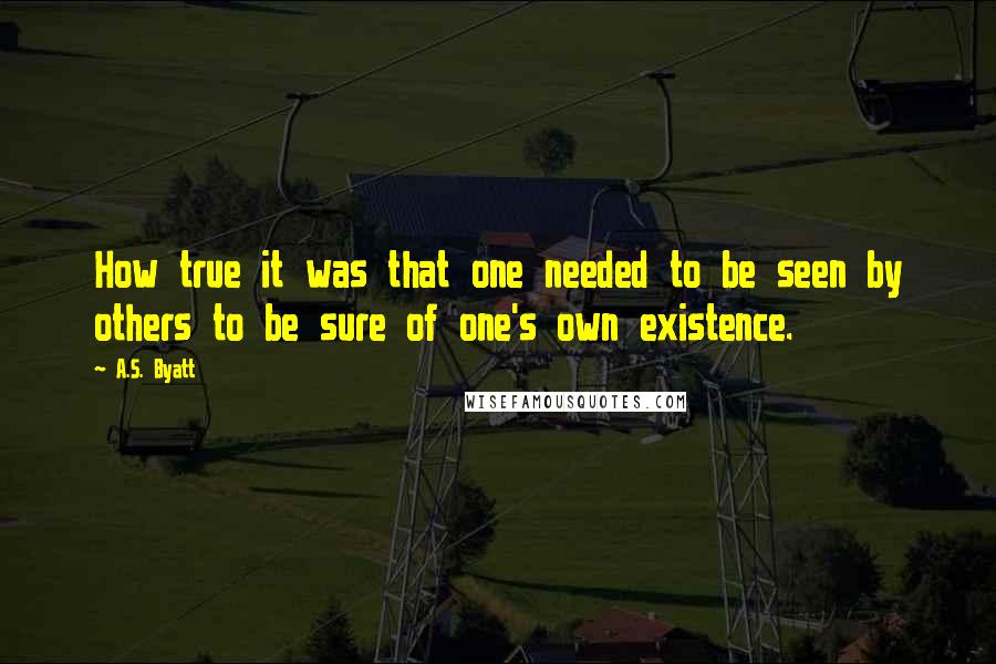 A.S. Byatt quotes: How true it was that one needed to be seen by others to be sure of one's own existence.