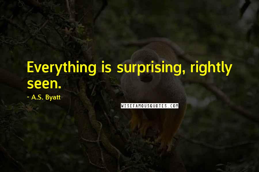 A.S. Byatt quotes: Everything is surprising, rightly seen.