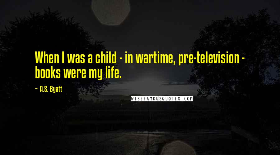 A.S. Byatt quotes: When I was a child - in wartime, pre-television - books were my life.