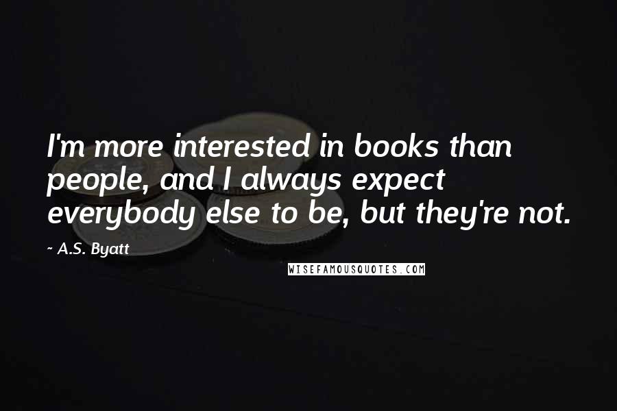 A.S. Byatt quotes: I'm more interested in books than people, and I always expect everybody else to be, but they're not.