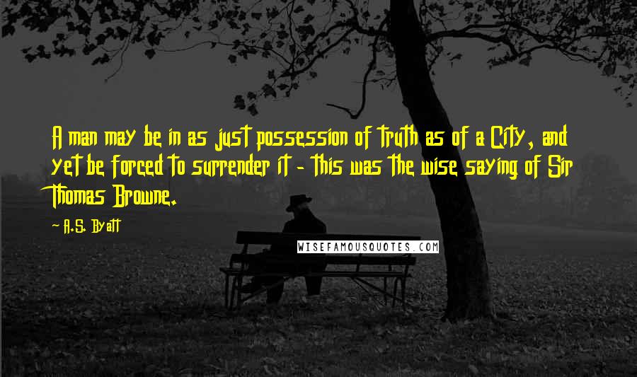 A.S. Byatt quotes: A man may be in as just possession of truth as of a City, and yet be forced to surrender it - this was the wise saying of Sir Thomas