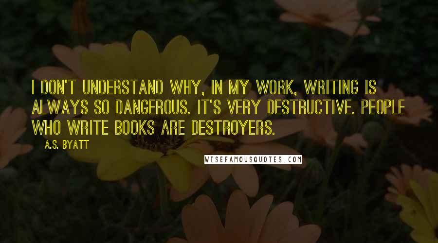 A.S. Byatt quotes: I don't understand why, in my work, writing is always so dangerous. It's very destructive. People who write books are destroyers.