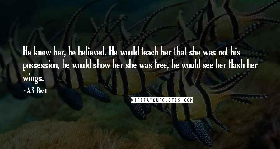 A.S. Byatt quotes: He knew her, he believed. He would teach her that she was not his possession, he would show her she was free, he would see her flash her wings.