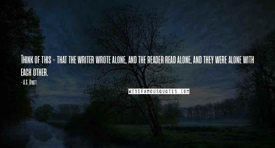 A.S. Byatt quotes: Think of this - that the writer wrote alone, and the reader read alone, and they were alone with each other.