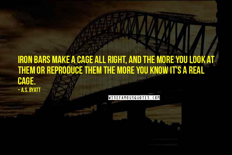 A.S. Byatt quotes: Iron bars make a cage all right, and the more you look at them or reproduce them the more you know it's a real cage.