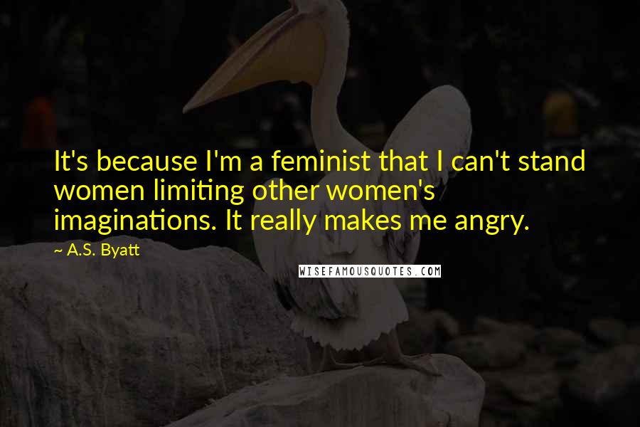 A.S. Byatt quotes: It's because I'm a feminist that I can't stand women limiting other women's imaginations. It really makes me angry.