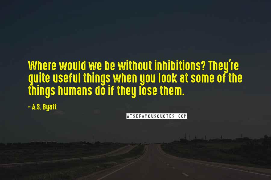 A.S. Byatt quotes: Where would we be without inhibitions? They're quite useful things when you look at some of the things humans do if they lose them.