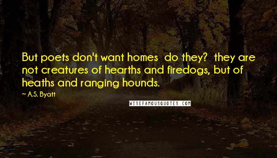 A.S. Byatt quotes: But poets don't want homes do they? they are not creatures of hearths and firedogs, but of heaths and ranging hounds.