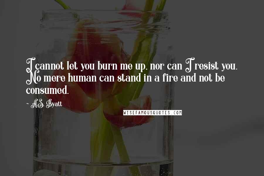 A.S. Byatt quotes: I cannot let you burn me up, nor can I resist you. No mere human can stand in a fire and not be consumed.