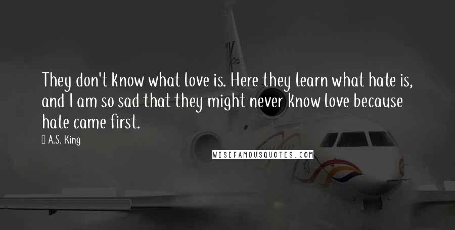 A.S. King quotes: They don't know what love is. Here they learn what hate is, and I am so sad that they might never know love because hate came first.