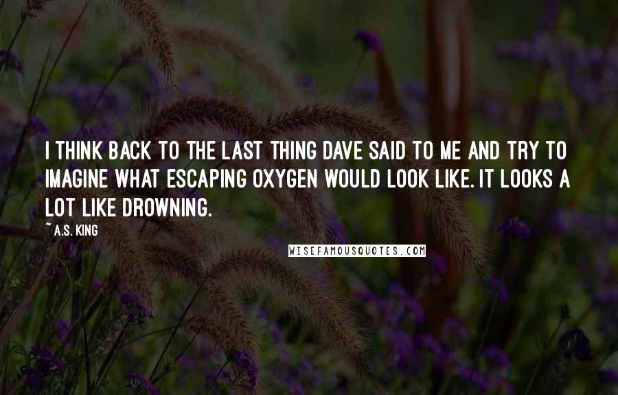 A.S. King quotes: I think back to the last thing Dave said to me and try to imagine what escaping oxygen would look like. It looks a lot like drowning.