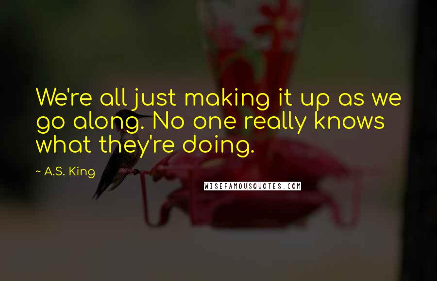 A.S. King quotes: We're all just making it up as we go along. No one really knows what they're doing.
