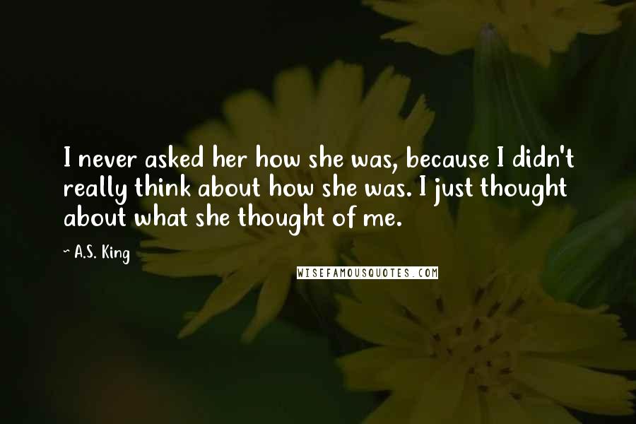 A.S. King quotes: I never asked her how she was, because I didn't really think about how she was. I just thought about what she thought of me.