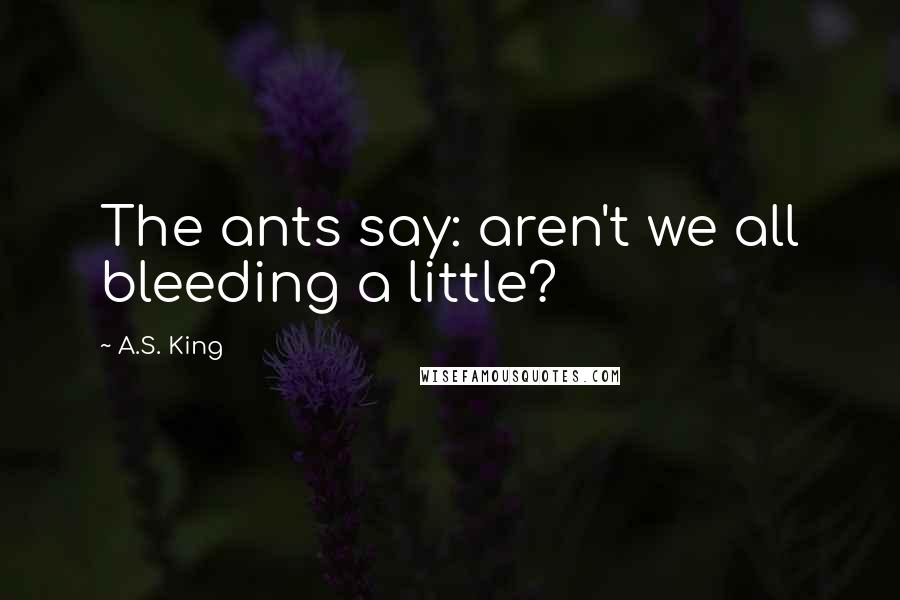 A.S. King quotes: The ants say: aren't we all bleeding a little?