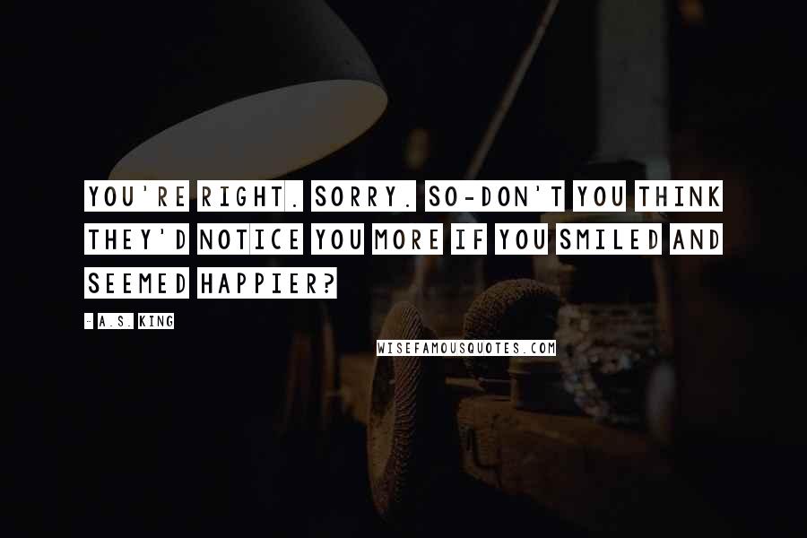 A.S. King quotes: You're right. Sorry. So-don't you think they'd notice you more if you smiled and seemed happier?