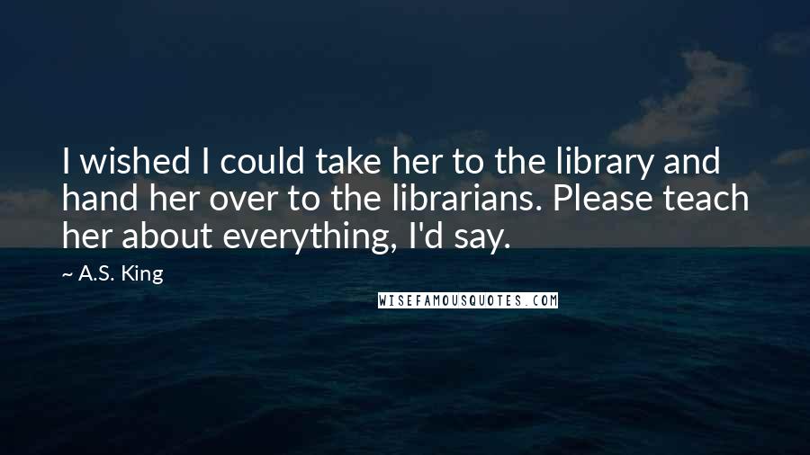 A.S. King quotes: I wished I could take her to the library and hand her over to the librarians. Please teach her about everything, I'd say.