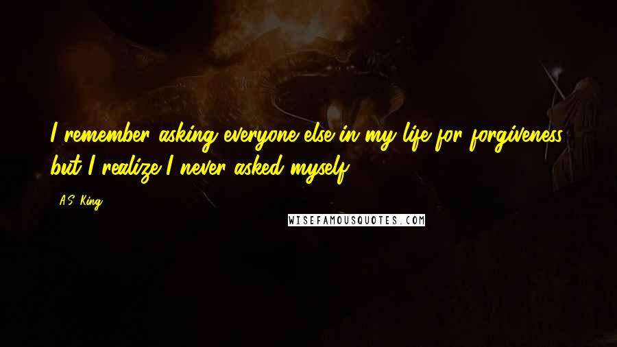 A.S. King quotes: I remember asking everyone else in my life for forgiveness, but I realize I never asked myself.