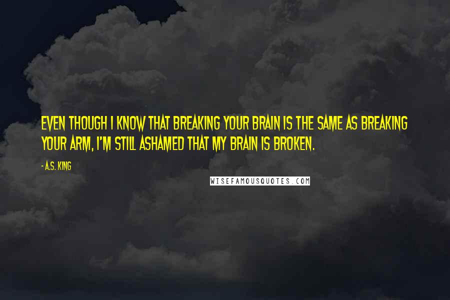 A.S. King quotes: Even though I know that breaking your brain is the same as breaking your arm, I'm still ashamed that my brain is broken.