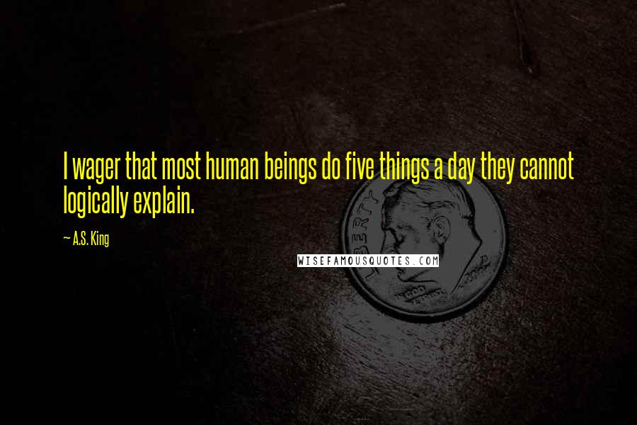 A.S. King quotes: I wager that most human beings do five things a day they cannot logically explain.
