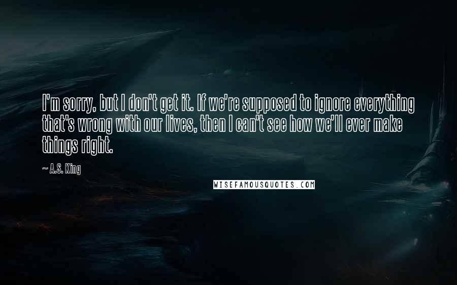 A.S. King quotes: I'm sorry, but I don't get it. If we're supposed to ignore everything that's wrong with our lives, then I can't see how we'll ever make things right.