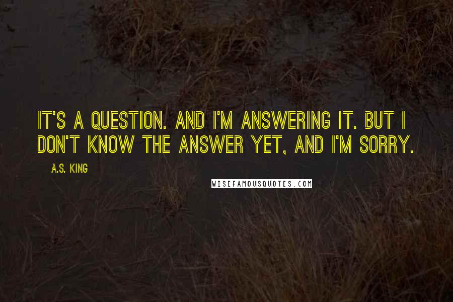 A.S. King quotes: It's a question. And I'm answering it. But I don't know the answer yet, and I'm sorry.