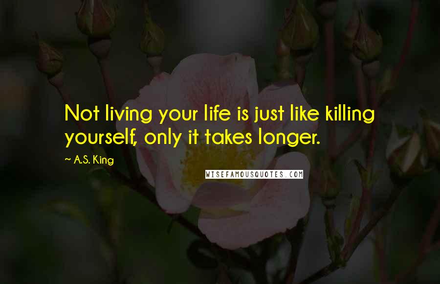 A.S. King quotes: Not living your life is just like killing yourself, only it takes longer.
