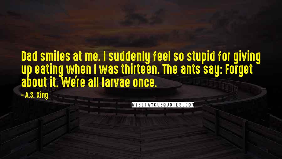 A.S. King quotes: Dad smiles at me. I suddenly feel so stupid for giving up eating when I was thirteen. The ants say: Forget about it. We're all larvae once.